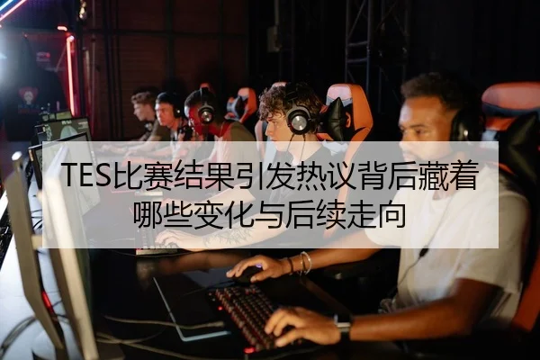 TES比赛结果引发热议背后藏着哪些变化与后续走向